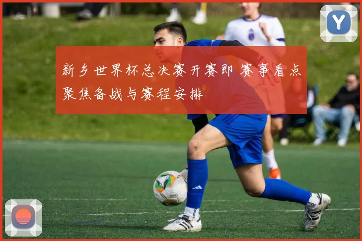 新乡世界杯总决赛开赛即 赛事看点聚焦备战与赛程安排