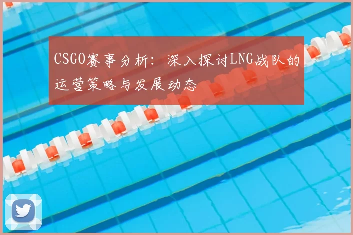 CSGO赛事分析：深入探讨LNG战队的运营策略与发展动态