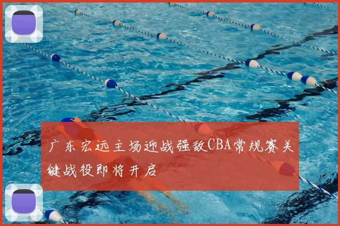 广东宏远主场迎战强敌CBA常规赛关键战役即将开启