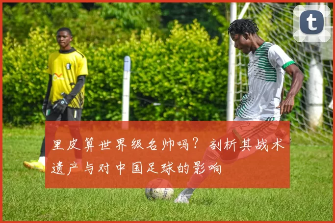 里皮算世界级名帅吗?剖析其战术遗产与对中国足球的影响