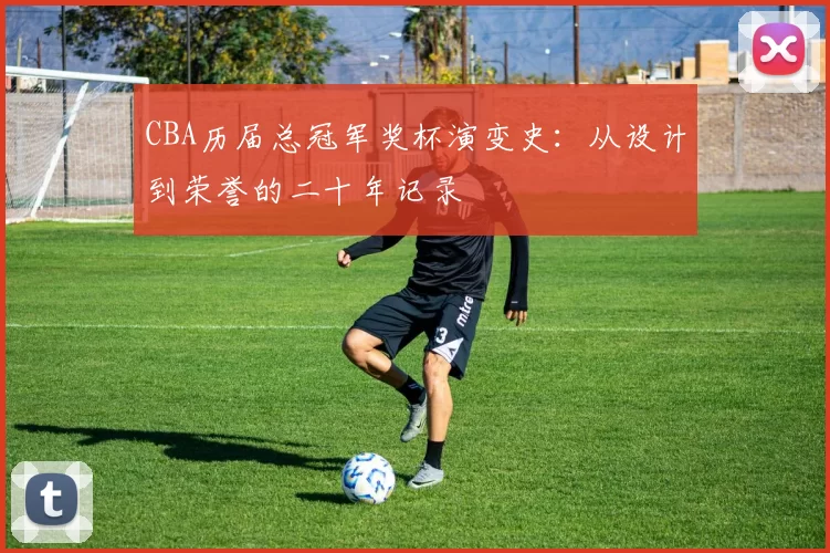 CBA历届总冠军奖杯演变史：从设计到荣誉的二十年记录