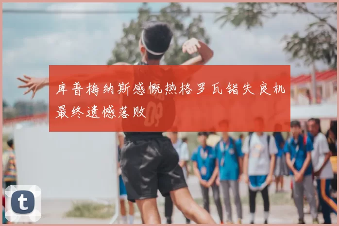 库普梅纳斯感慨热格罗瓦错失良机最终遗憾落败