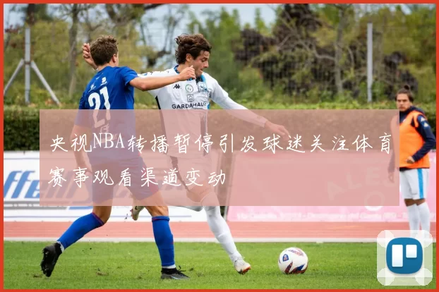 央视NBA转播暂停引发球迷关注体育赛事观看渠道变动