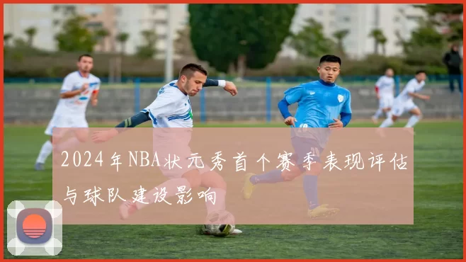 2024年NBA状元秀首个赛季表现评估与球队建设影响