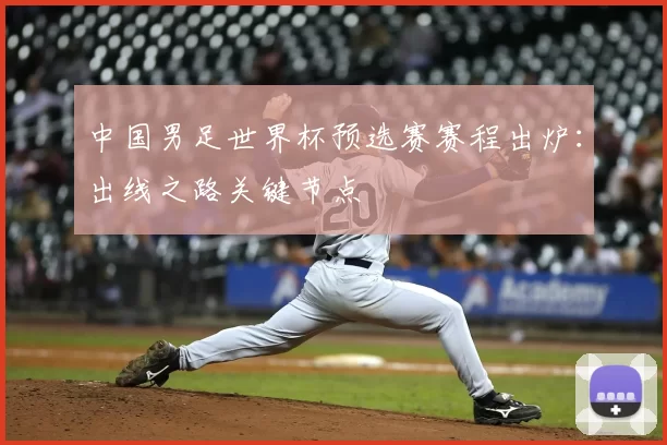 中国男足世界杯预选赛赛程出炉:出线之路关键节点