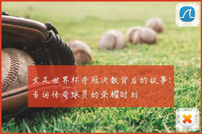 女足世界杯夺冠次数背后的故事:专访传奇球员的荣耀时刻