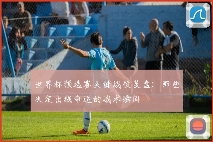 世界杯预选赛关键战役复盘:那些决定出线命运的战术瞬间