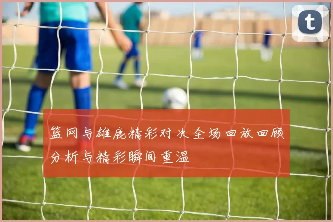 篮网与雄鹿精彩对决全场回放回顾分析与精彩瞬间重温